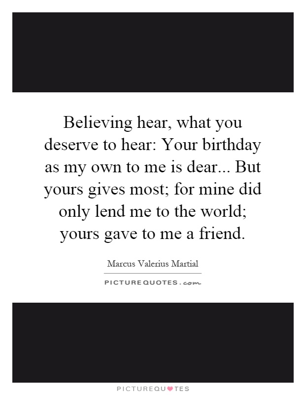 Believing hear, what you deserve to hear: Your birthday as my own to me is dear... But yours gives most; for mine did only lend me to the world; yours gave to me a friend Picture Quote #1