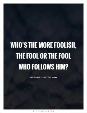 Who’s the more foolish, the fool or the fool who follows him? Picture Quote #1