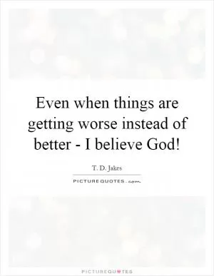 Even when things are getting worse instead of better - I believe God! Picture Quote #1