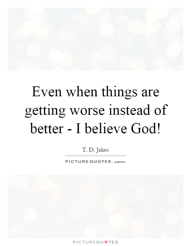 Even when things are getting worse instead of better - I believe God! Picture Quote #1