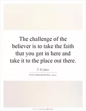 The challenge of the believer is to take the faith that you got in here and take it to the place out there Picture Quote #1