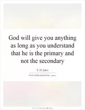 God will give you anything as long as you understand that he is the primary and not the secondary Picture Quote #1