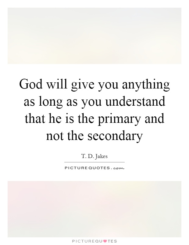 God will give you anything as long as you understand that he is the primary and not the secondary Picture Quote #1