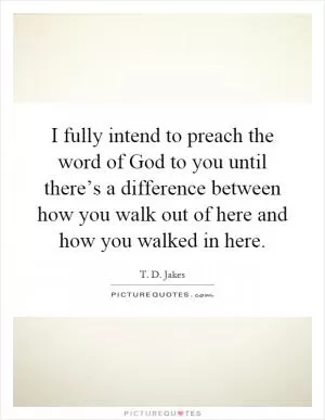 I fully intend to preach the word of God to you until there’s a difference between how you walk out of here and how you walked in here Picture Quote #1