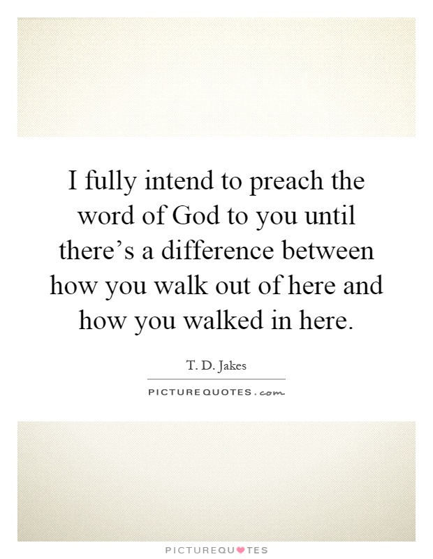 I fully intend to preach the word of God to you until there's a difference between how you walk out of here and how you walked in here Picture Quote #1