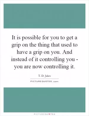 It is possible for you to get a grip on the thing that used to have a grip on you. And instead of it controlling you - you are now controlling it Picture Quote #1