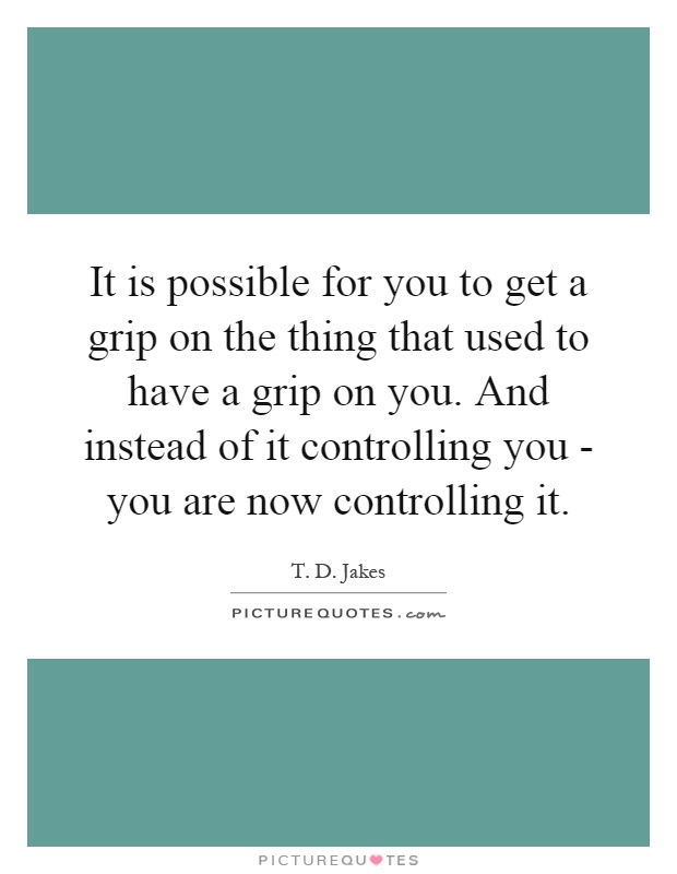 It is possible for you to get a grip on the thing that used to have a grip on you. And instead of it controlling you - you are now controlling it Picture Quote #1
