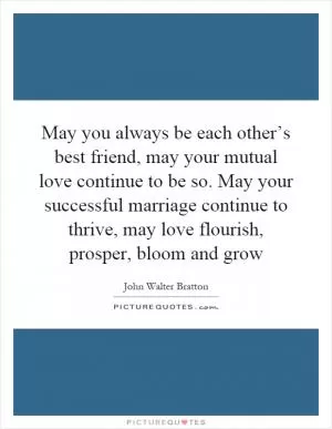 May you always be each other’s best friend, may your mutual love continue to be so. May your successful marriage continue to thrive, may love flourish, prosper, bloom and grow Picture Quote #1