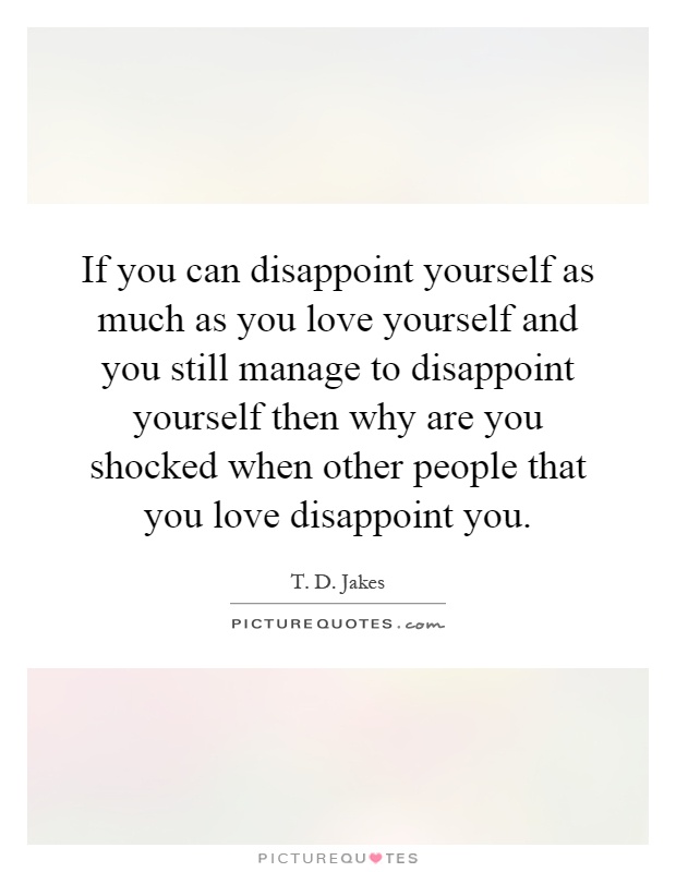 If you can disappoint yourself as much as you love yourself and you still manage to disappoint yourself then why are you shocked when other people that you love disappoint you Picture Quote #1