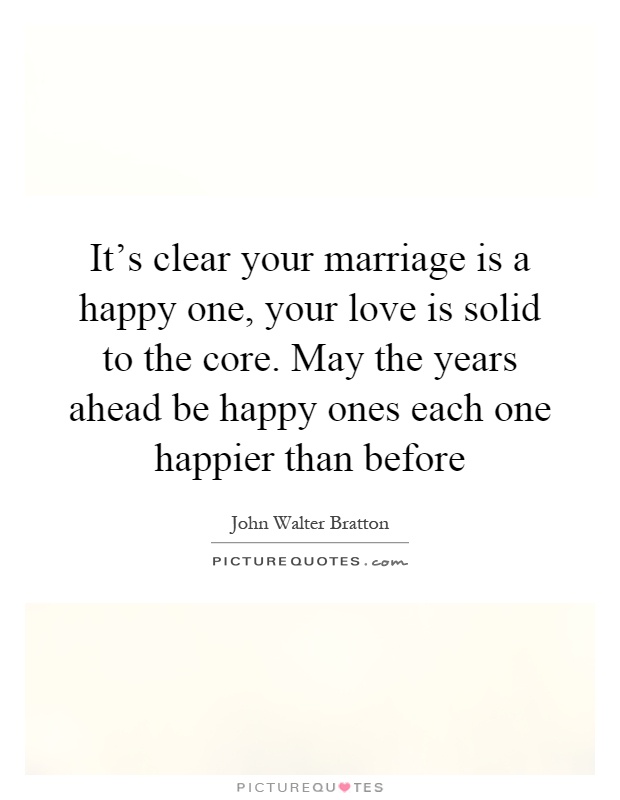 It's clear your marriage is a happy one, your love is solid to the core. May the years ahead be happy ones each one happier than before Picture Quote #1