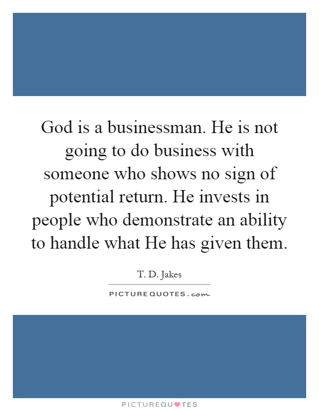 God is a businessman. He is not going to do business with someone who shows no sign of potential return. He invests in people who demonstrate an ability to handle what He has given them Picture Quote #1