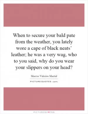 When to secure your bald pate from the weather, you lately wore a cape of black neats’ leather; he was a very wag, who to you said, why do you wear your slippers on your head? Picture Quote #1