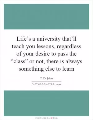 Life’s a university that’ll teach you lessons, regardless of your desire to pass the “class” or not, there is always something else to learn Picture Quote #1