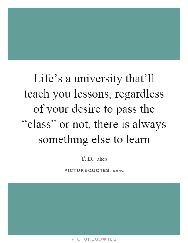 Life's a university that'll teach you lessons, regardless of your desire to pass the “class” or not, there is always something else to learn Picture Quote #1