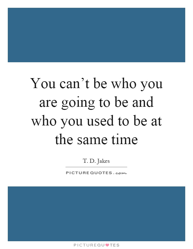 You can't be who you are going to be and who you used to be at the same time Picture Quote #1