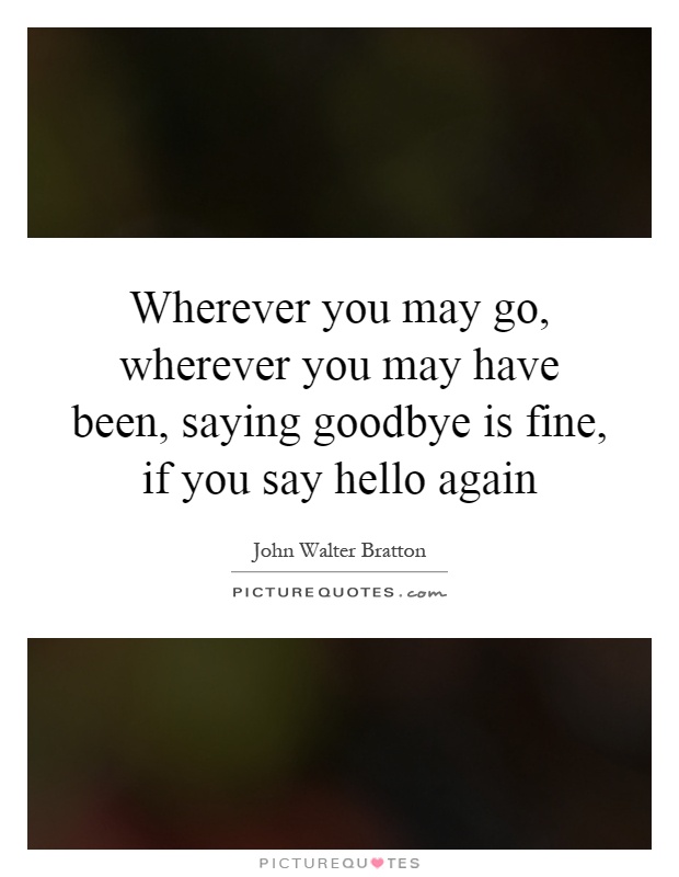 Wherever you may go, wherever you may have been, saying goodbye is fine, if you say hello again Picture Quote #1