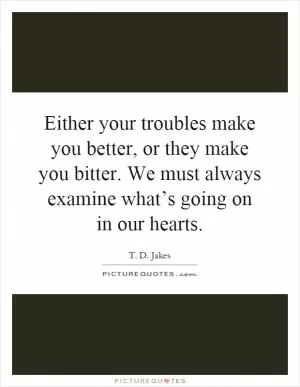 Either your troubles make you better, or they make you bitter. We must always examine what’s going on in our hearts Picture Quote #1