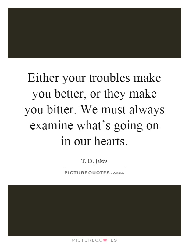 Either your troubles make you better, or they make you bitter. We must always examine what's going on in our hearts Picture Quote #1