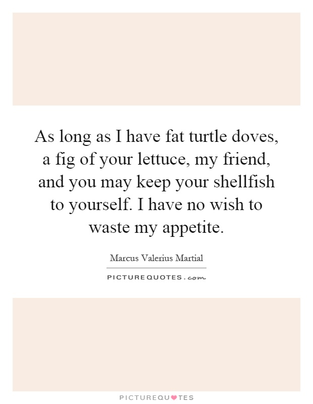 As long as I have fat turtle doves, a fig of your lettuce, my friend, and you may keep your shellfish to yourself. I have no wish to waste my appetite Picture Quote #1