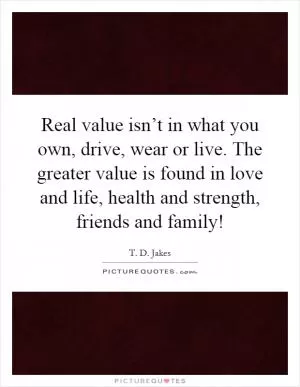 Real value isn’t in what you own, drive, wear or live. The greater value is found in love and life, health and strength, friends and family! Picture Quote #1