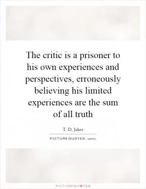The critic is a prisoner to his own experiences and perspectives, erroneously believing his limited experiences are the sum of all truth Picture Quote #1