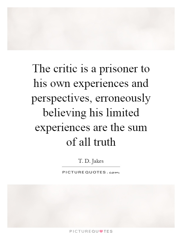 The critic is a prisoner to his own experiences and perspectives, erroneously believing his limited experiences are the sum of all truth Picture Quote #1