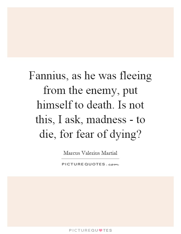 Fannius, as he was fleeing from the enemy, put himself to death. Is not this, I ask, madness - to die, for fear of dying? Picture Quote #1