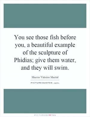 You see those fish before you, a beautiful example of the sculpture of Phidias; give them water, and they will swim Picture Quote #1