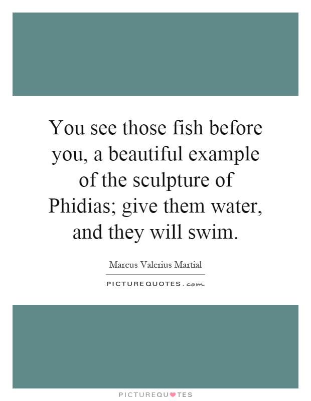 You see those fish before you, a beautiful example of the sculpture of Phidias; give them water, and they will swim Picture Quote #1