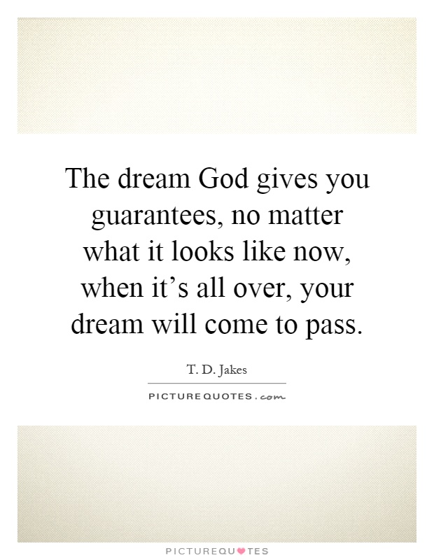 The dream God gives you guarantees, no matter what it looks like now, when it's all over, your dream will come to pass Picture Quote #1