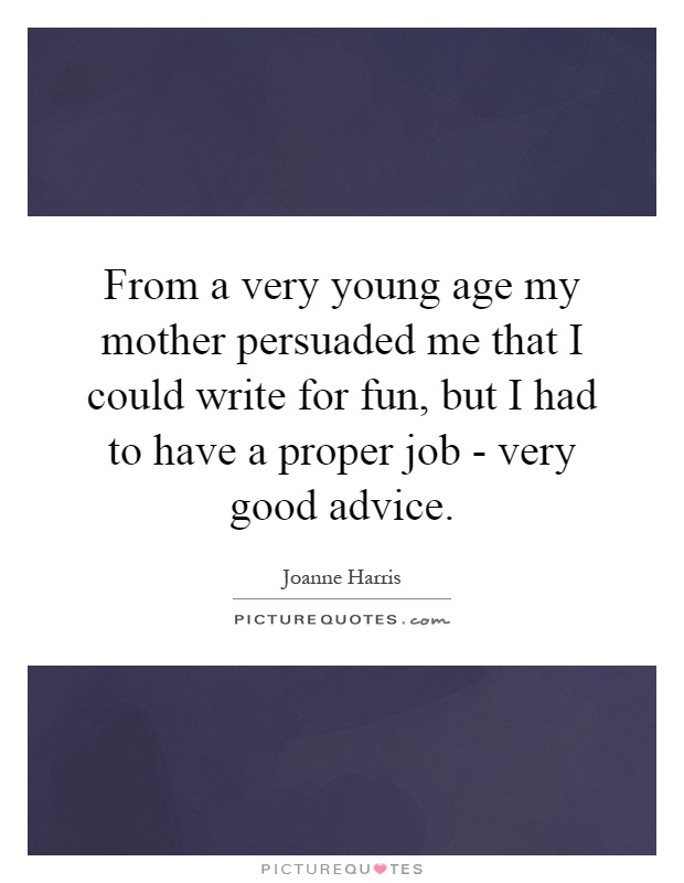 From a very young age my mother persuaded me that I could write for fun, but I had to have a proper job - very good advice Picture Quote #1