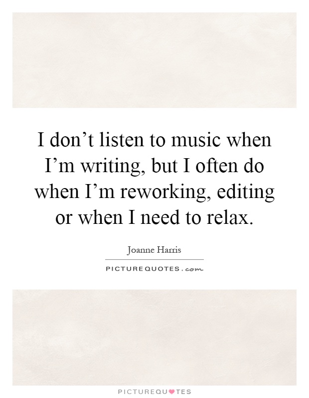 I don't listen to music when I'm writing, but I often do when I'm reworking, editing or when I need to relax Picture Quote #1