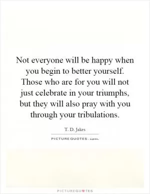 Not everyone will be happy when you begin to better yourself. Those who are for you will not just celebrate in your triumphs, but they will also pray with you through your tribulations Picture Quote #1