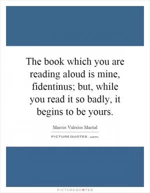The book which you are reading aloud is mine, fidentinus; but, while you read it so badly, it begins to be yours Picture Quote #1