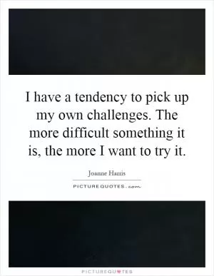 I have a tendency to pick up my own challenges. The more difficult something it is, the more I want to try it Picture Quote #1