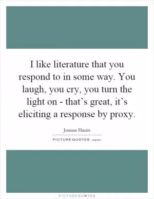 I like literature that you respond to in some way. You laugh, you cry, you turn the light on - that’s great, it’s eliciting a response by proxy Picture Quote #1