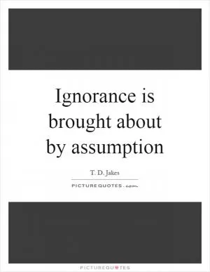 Ignorance is brought about by assumption Picture Quote #1