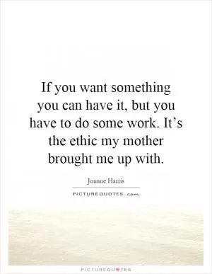 If you want something you can have it, but you have to do some work. It’s the ethic my mother brought me up with Picture Quote #1