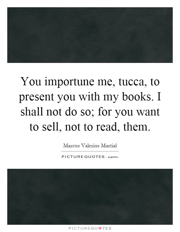 You importune me, tucca, to present you with my books. I shall not do so; for you want to sell, not to read, them Picture Quote #1