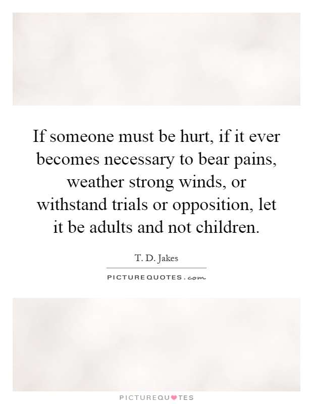 If someone must be hurt, if it ever becomes necessary to bear pains, weather strong winds, or withstand trials or opposition, let it be adults and not children Picture Quote #1