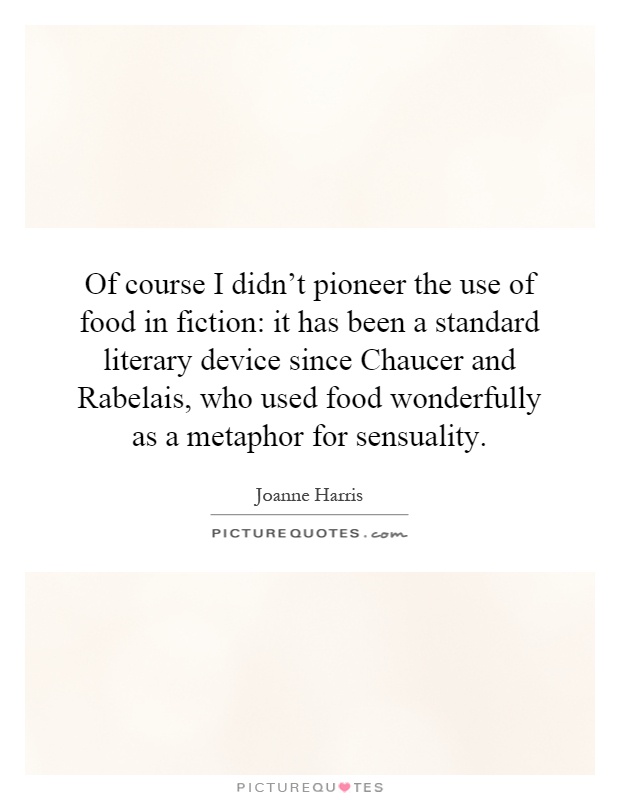 Of course I didn't pioneer the use of food in fiction: it has been a standard literary device since Chaucer and Rabelais, who used food wonderfully as a metaphor for sensuality Picture Quote #1