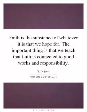Faith is the substance of whatever it is that we hope for. The important thing is that we teach that faith is connected to good works and responsibility Picture Quote #1