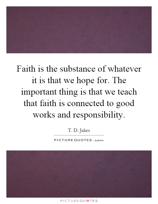 Faith is the substance of whatever it is that we hope for. The important thing is that we teach that faith is connected to good works and responsibility Picture Quote #1