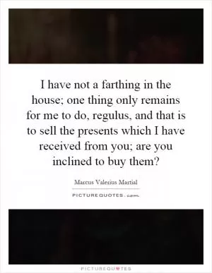 I have not a farthing in the house; one thing only remains for me to do, regulus, and that is to sell the presents which I have received from you; are you inclined to buy them? Picture Quote #1