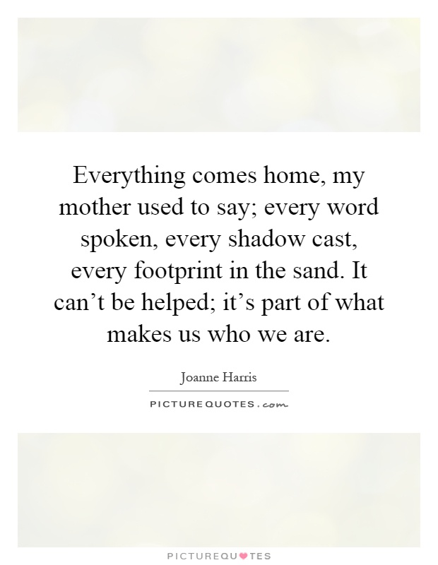 Everything comes home, my mother used to say; every word spoken, every shadow cast, every footprint in the sand. It can't be helped; it's part of what makes us who we are Picture Quote #1