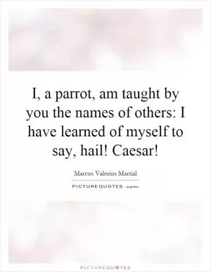 I, a parrot, am taught by you the names of others: I have learned of myself to say, hail! Caesar! Picture Quote #1