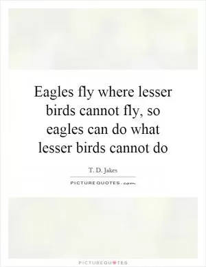 Eagles fly where lesser birds cannot fly, so eagles can do what lesser birds cannot do Picture Quote #1
