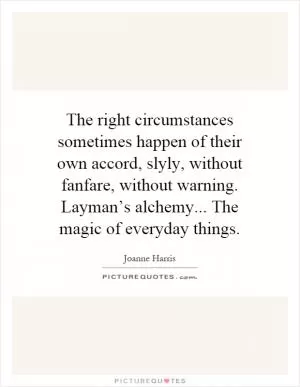 The right circumstances sometimes happen of their own accord, slyly, without fanfare, without warning. Layman’s alchemy... The magic of everyday things Picture Quote #1