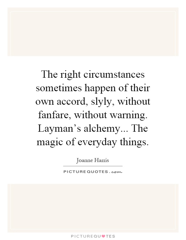 The right circumstances sometimes happen of their own accord, slyly, without fanfare, without warning. Layman's alchemy... The magic of everyday things Picture Quote #1