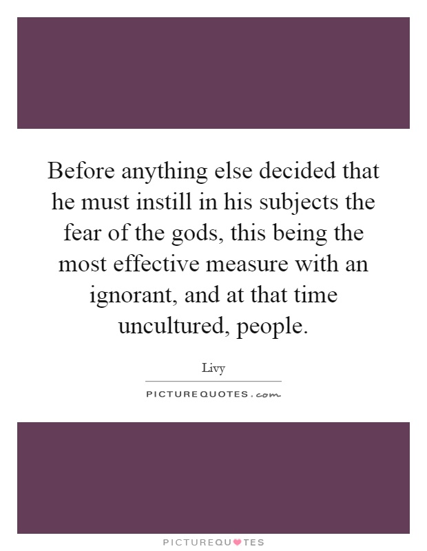 Before anything else decided that he must instill in his subjects the fear of the gods, this being the most effective measure with an ignorant, and at that time uncultured, people Picture Quote #1